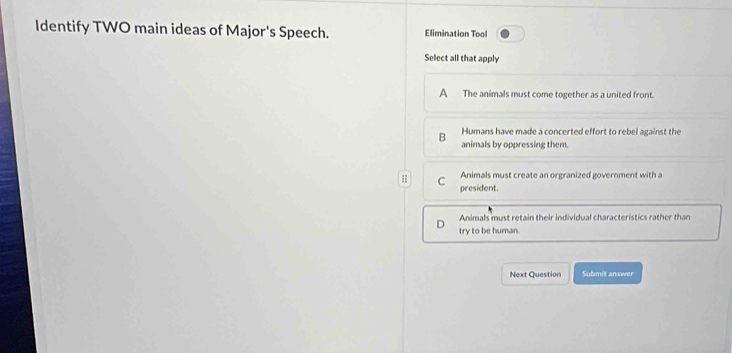 Identify TWO main ideas of Major's Speech. Elimination Tool
Select all that apply
A The animals must come together as a united front.
Humans have made a concerted effort to rebel against the
B animals by oppressing them.
H C Animals must create an orgranized government with a
president.
Animals must retain their individual characteristics rather than
try to be human.
Next Question Submit answer