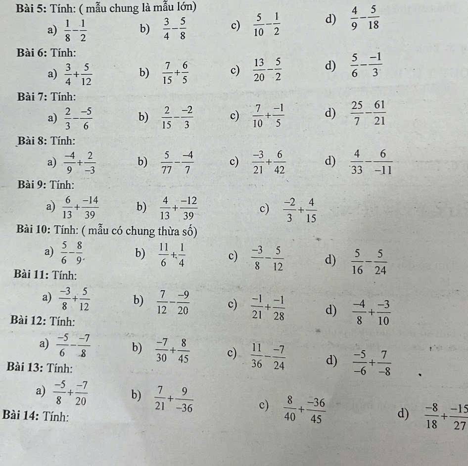 Tính: ( mẫu chung là mẫu lớn)
a)  1/8 - 1/2  b)  3/4 - 5/8  c)  5/10 - 1/2  d)  4/9 - 5/18 
Bài 6: Tính:
a)  3/4 + 5/12  b)  7/15 + 6/5  c)  13/20 - 5/2  d)  5/6 - (-1)/3 
Bài 7: Tính:
a)  2/3 - (-5)/6  b)  2/15 - (-2)/3  c)  7/10 + (-1)/5  d)  25/7 - 61/21 
Bài 8: Tính:
a)  (-4)/9 + 2/-3  b)  5/77 - (-4)/7  c)  (-3)/21 + 6/42  d)  4/33 - 6/-11 
Bài 9: Tính:
a)  6/13 + (-14)/39  b)  4/13 + (-12)/39  c)  (-2)/3 + 4/15 
Bài 10: Tính: ( mẫu có chung thừa số)
a)  5/6 - 8/9 . b)  11/6 + 1/4  c)  (-3)/8 - 5/12  d)  5/16 - 5/24 
Bài 11: Tính:
a)  (-3)/8 + 5/12  b)  7/12 - (-9)/20  c)  (-1)/21 + (-1)/28  d)  (-4)/8 + (-3)/10 
Bài 12: Tính:
a)  (-5)/6 - (-7)/8  b)  (-7)/30 + 8/45  c)  11/36 - (-7)/24  d)  (-5)/-6 + 7/-8 
Bài 13: Tính:
a)  (-5)/8 + (-7)/20  b)  7/21 + 9/-36 
c)  8/40 + (-36)/45 
Bài 14: Tính: d)  (-8)/18 + (-15)/27 