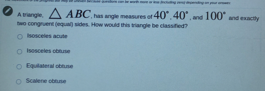 of the progress bar may be uneven because questions can be worth more or less (including zero) depending on your answer.
A triangle, △ ABC , has angle measures of 40°, 40° , and 100° and exactly
two congruent (equal) sides. How would this triangle be classified?
Isosceles acute
Isosceles obtuse
Equilateral obtuse
Scalene obtuse