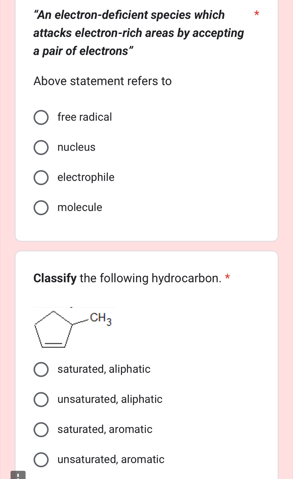 “An electron-deficient species which *
attacks electron-rich areas by accepting
a pair of electrons”
Above statement refers to
free radical
nucleus
electrophile
molecule
Classify the following hydrocarbon. *
saturated, aliphatic
unsaturated, aliphatic
saturated, aromatic
unsaturated, aromatic