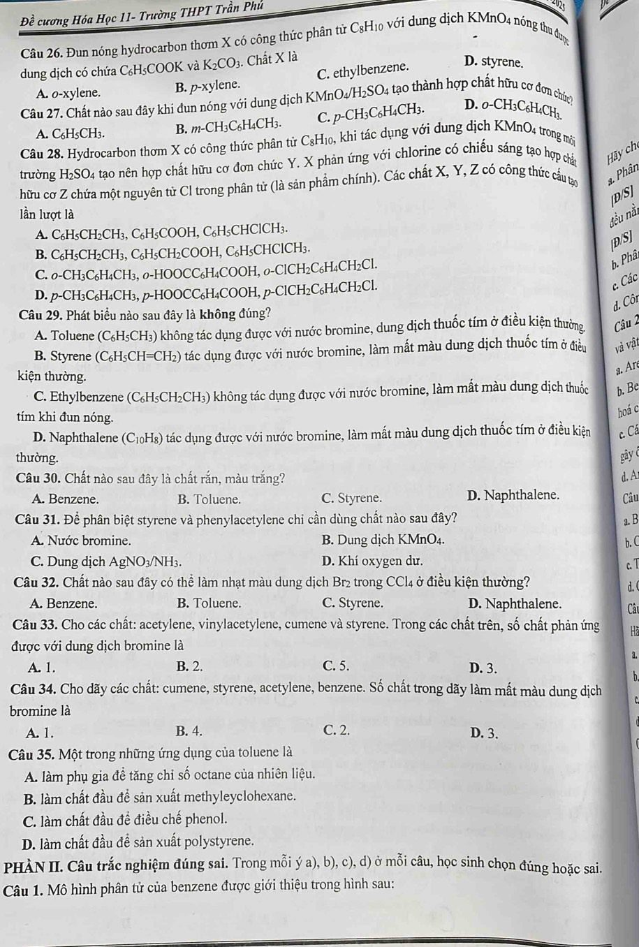 Đề cương Hóa Học 11- Trường THPT Trần Phú
p
Câu 26. Đun nóng hydrocarbon thơm X có công thức phân tử C8H₁0 với dung dịch KMnO4 nóng thu đượg
dung dịch có chứa C₆H₅COOK và K_2CO_3 3. Chất X là
A. o-xylene. B. p-xylene. C. ethylbenzene. D. styrene.
Câu 27. Chất nào sau đây khi đun nóng với dung dịch KMnO4/H₂SO4 tạo thành hợp chất hữu cơ đơn chức;
A. C₆H5CH3. B. m-CH3C₆H4CH3. C. p-CH₃C₆H₄CH3. D. o-CH: 3C6H4CH
Câu 28. Hydrocarbon thơm X có công thức phân tử C₈H₁0, khi tác dụng với dung dịch KMnO4 trong mời
trường H_2SO 4 tạo nên hợp chất hữu cơ đơn chức Y. X phản ứng với chlorine có chiếu sáng tạo hợp chất Hãy ch
hữu cơ Z chứa một nguyên tử Cl trong phân tử (là sản phẩm chính). Các chất X, Y, Z có công thức cấu tạo a. Phân
[D/S]
lần lượt là
đều nài
A. C₆H₅CH₂CH₃, C₆H5COOH, C₆H₅CHClCH₃.
B. C₆H₅CH₂CH₃, C₆H₅CH₂COOH, C₆H₅CHClCH₃.
[D/S]
C. 0-CH₃C₆H₄CH₃, 0-HOOCC₆H4COOH, 0-ClCH₂C₆H4CH₂Cl.
b. Phâ
D. p-CH₃C₆H₄CH₃, p-HOOCC₆H₄COOH, p-ClCH2C₆H4CH2Cl.
c. Các
d. Côt
Câu 29. Phát biểu nào sau đây là không đúng?
A. Toluene (C₆H₅CH₃) không tác dụng được với nước bromine, dung dịch thuốc tím ở điều kiện thường. Câu 2
B. Styrene (C₆H₅CH=CH₂) tác dụng được với nước bromine, làm mất màu dung dịch thuốc tím ở điều và vật
a. Aré
kiện thường.
C. Ethylbenzene (C₆H₅CH₂CH₃) không tác dụng được với nước bromine, làm mất màu dung dịch thuốc b. Be
tím khi đun nóng.
hoá c
D. Naphthalene (C₁₀H₈) tác dụng được với nước bromine, làm mất màu dung dịch thuốc tím ở điều kiện c. Cá
thường. gây 
Câu 30. Chất nào sau đây là chất rắn, màu trắng? d. A
A. Benzene. B. Toluene. C. Styrene. D. Naphthalene. Câu
Câu 31. Để phân biệt styrene và phenylacetylene chi cần dùng chất nào sau đây?
a. B
A. Nước bromine. B. Dung dịch KMnO₄. b. C
C. Dung dịch AgNO₃/NH3. D. Khí oxygen dư.
c. T
Câu 32. Chất nào sau đây có thể làm nhạt màu dung dịch Br₂ trong CCl4 ở điều kiện thường?
d. (
A. Benzene. B. Toluene. C. Styrene. D. Naphthalene. Câu
Câu 33. Cho các chất: acetylene, vinylacetylene, cumene và styrene. Trong các chất trên, số chất phản ứng Hà
được với dung dịch bromine là
a.
A. 1. B. 2. C. 5. D. 3.
b.
Câu 34. Cho dãy các chất: cumene, styrene, acetylene, benzene. Số chất trong dãy làm mất màu dung dịch
bromine là
A. 1. B. 4. C. 2. D. 3.
Câu 35. Một trong những ứng dụng của toluene là
A. làm phụ gia đề tăng chỉ số octane của nhiên liệu.
B. làm chất đầu đề sản xuất methyleyclohexane.
C. làm chất đầu để điều chế phenol.
D. làm chất đầu đề sản xuất polystyrene.
PHÀN II. Câu trắc nghiệm đúng sai. Trong mỗi ý a), b), c), d) ở mỗi câu, học sinh chọn đúng hoặc sai.
Câu 1. Mô hình phân tử của benzene được giới thiệu trong hình sau: