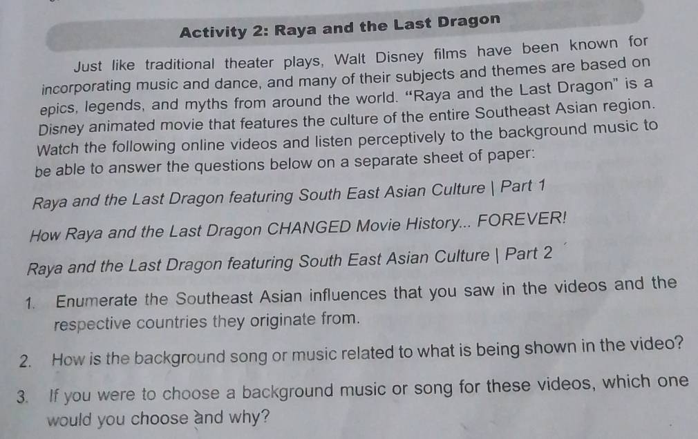 Activity 2: Raya and the Last Dragon 
Just like traditional theater plays, Walt Disney films have been known for 
incorporating music and dance, and many of their subjects and themes are based on 
epics, legends, and myths from around the world. “Raya and the Last Dragon” is a 
Disney animated movie that features the culture of the entire Southeast Asian region. 
Watch the following online videos and listen perceptively to the background music to 
be able to answer the questions below on a separate sheet of paper: 
Raya and the Last Dragon featuring South East Asian Culture | Part 1 
How Raya and the Last Dragon CHANGED Movie History... FOREVER! 
Raya and the Last Dragon featuring South East Asian Culture | Part 2 
1. Enumerate the Southeast Asian influences that you saw in the videos and the 
respective countries they originate from. 
2. How is the background song or music related to what is being shown in the video? 
3. If you were to choose a background music or song for these videos, which one 
would you choose and why?