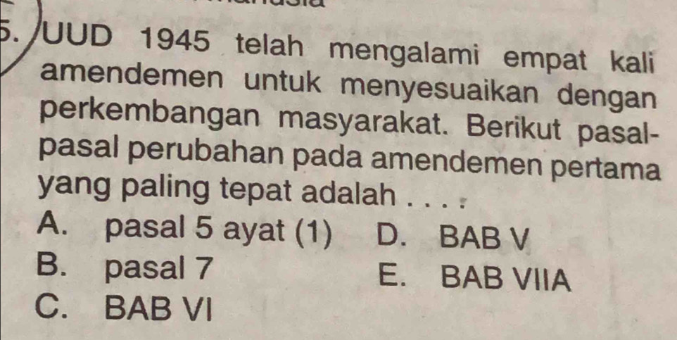 UUD 1945 telah mengalami empat kali
amendemen untuk menyesuaikan dengan
perkembangan masyarakat. Berikut pasal-
pasal perubahan pada amendemen pertama
yang paling tepat adalah . . . .
A. pasal 5 ayat (1) D. BAB V
B. pasal 7 E. BAB VIIA
C. BAB VI