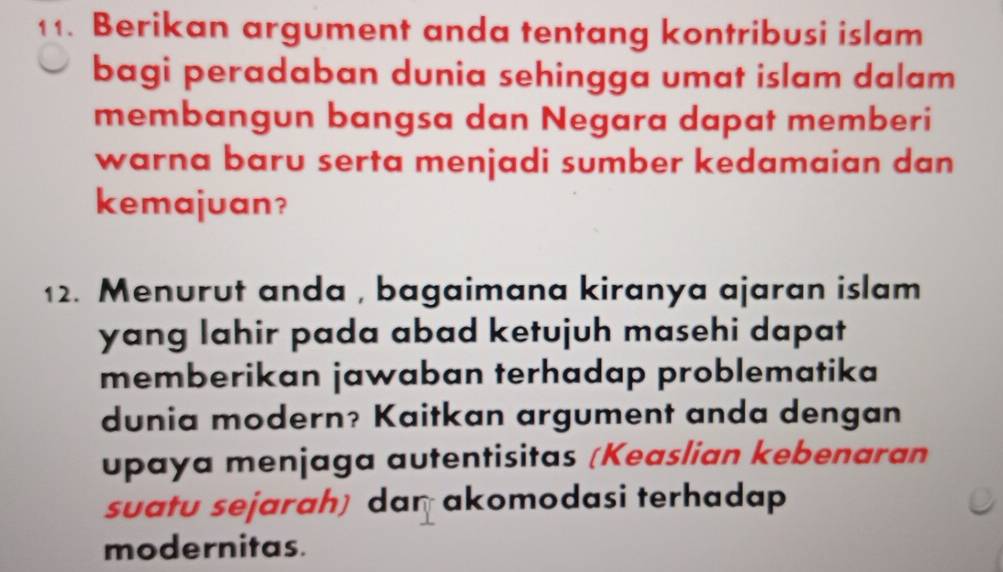 Berikan argument anda tentang kontribusi islam 
bagi peradaban dunia sehingga umat islam dalam 
membangun bangsa dan Negara dapat memberi 
warna baru serta menjadi sumber kedamaian dan 
kemajuan? 
12. Menurut anda , bagaimana kiranya ajaran islam 
yang lahir pada abad ketujuh masehi dapat 
memberikan jawaban terhadap problematika 
dunia modern? Kaitkan argument anda dengan 
upaya menjaga autentisitas (Keaslian kebenaran 
suatu sejarah) dan akomodasi terhadap 
modernitas.