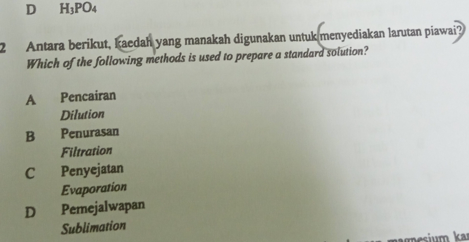 D H_3PO_4
2 Antara berikut, kaedah yang manakah digunakan untuk menyediakan larutan piawai?
Which of the following methods is used to prepare a standard solution?
A Pencairan
Dilution
B Penurasan
Filtration
C Penyejatan
Evaporation
D Pemejalwapan
Sublimation
ka