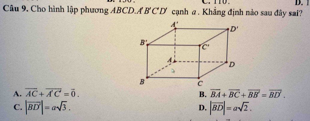 D. 1
Câu 9. Cho hình lập phương ABCD.A B'C'D' cạnh α . Khắng định nào sau đây sai?
A. vector AC+vector A'C'=vector 0. B. overline BA+overline BC+overline BB'=overline BD'.
C. |vector BD'|=asqrt(3). |vector BD|=asqrt(2).
D.