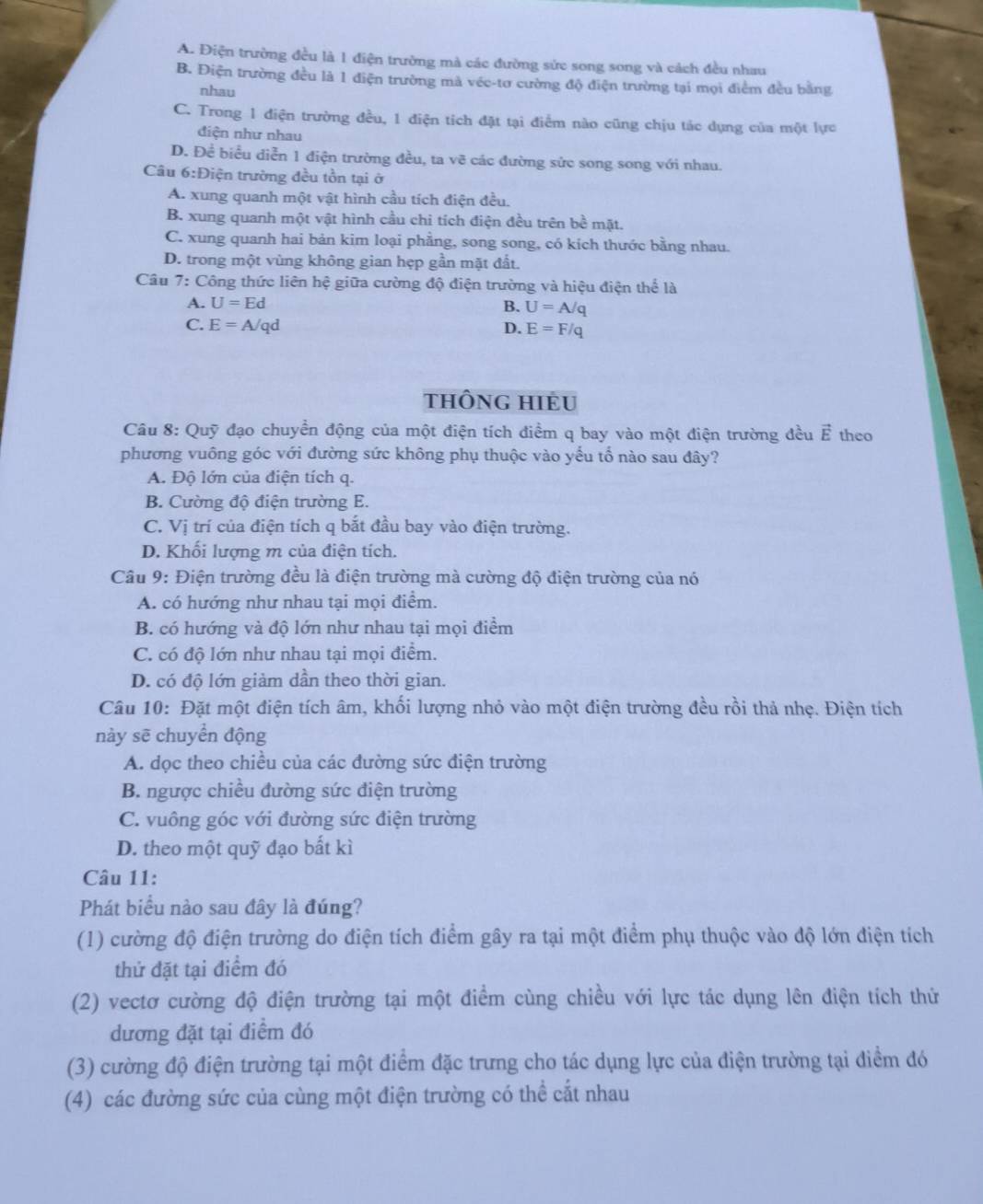 A. Điện trường đều là 1 điện trường mà các đường sửc song song và cách đều nhau
B. Điện trường đều là 1 điện trường mà véc-tơ cường độ điện trường tại mọi điểm đều bằng
nhau
C. Trong 1 điện trường đều, 1 điện tích đặt tại điểm nào cũng chịu tác dụng của một lực
điện như nhau
D. Để biểu diễn 1 điện trường đều, ta vẽ các đường sức song song với nhau.
Câu 6:Di ện trường đều tồn tại ở
A. xung quanh một vật hình cầu tích điện đều.
B. xung quanh một vật hình cầu chi tích điện đều trên bề mặt.
C. xung quanh hai bản kim loại phẳng, song song, có kích thước bằng nhau.
D. trong một vùng không gian hẹp gần mặt đất.
Câu 7: Công thức liên hệ giữa cường độ điện trường và hiệu điện thể là
A. U=Ed B. U=A/q
C. E=A/qd D. E=F/q
thÔng HIều
Câu 8: Quỹ đạo chuyền động của một điện tích điểm q bay vào một điện trường đều vector E theo
phương vuông góc với đường sức không phụ thuộc vào yếu tố nào sau đây?
A. Độ lớn của điện tích q.
B. Cường độ điện trường E.
C. Vị trí của điện tích q bắt đầu bay vào điện trường.
D. Khối lượng m của điện tích.
Câu 9: Điện trường đều là điện trường mà cường độ điện trường của nó
A. có hướng như nhau tại mọi điểm.
B. có hướng và độ lớn như nhau tại mọi điểm
C. có độ lớn như nhau tại mọi điểm.
D. có độ lớn giảm dần theo thời gian.
Câu 10: Đặt một điện tích âm, khối lượng nhỏ vào một điện trường đều rồi thả nhẹ. Điện tích
này sẽ chuyển động
A. dọc theo chiều của các đường sức điện trường
B. ngược chiều đường sức điện trường
C. vuông góc với đường sức điện trường
D. theo một quỹ đạo bất kì
Câu 11:
Phát biểu nào sau đây là đúng?
(1) cường độ điện trường do điện tích điểm gây ra tại một điểm phụ thuộc vào độ lớn điện tích
thử đặt tại điểm đó
(2) vectơ cường độ điện trường tại một điểm cùng chiều với lực tác dụng lên điện tích thứ
dương đặt tại điểm đó
(3) cường độ điện trường tại một điểm đặc trưng cho tác dụng lực của điện trường tại điểm đó
(4) các đường sức của cùng một điện trường có thể cắt nhau