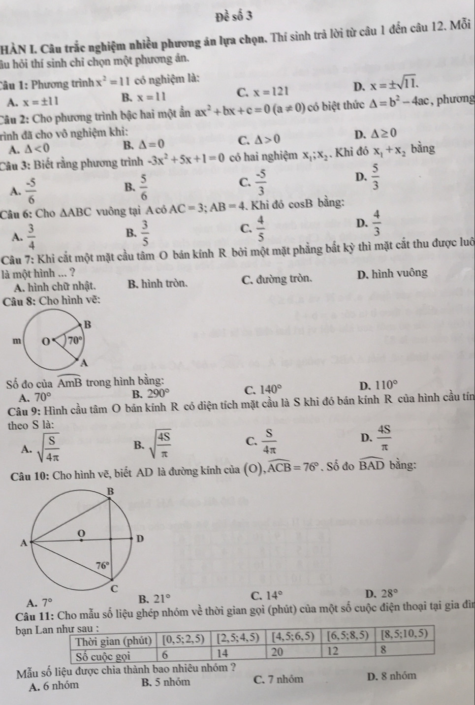 HÀN I. Câu trắc nghiệm nhiều phương án lựa chọn. Thí sinh trả lời từ câu 1 đến câu 12. Mỗi
âu hỏi thí sinh chỉ chọn một phương án.
Câu 1: Phương trình x^2=11 có nghiệm là:
D. x=± sqrt(11).
A. x=± 11
B. x=11
C. x=121
Câu 2: Cho phương trình bậc hai một ẩn ax^2+bx+c=0(a!= 0) có biệt thức △ =b^2-4ac , phương
rình đã cho vô nghiệm khi: D. △ ≥ 0
C. △ >0
A. △ <0</tex>
B. △ =0
Câu 3: Biết rằng phương trình -3x^2+5x+1=0 có hai nghiệm x_1;x_2. Khi đó x_1+x_2 bàng
B.
A.  (-5)/6   5/6 
D.
C.  (-5)/3   5/3 
Câu 6: Cho △ ABC vuông tại A có AC=3;AB=4. Khi đó cosB bằng:
A.  3/4   3/5   4/5 
D.  4/3 
B.
C.
Câu 7: Khi cắt một mặt cầu tâm O bán kính R bởi một mặt phẳng bắt kỳ thì mặt cắt thu được luô
là một hình ... ? D. hình vuông
A. hình chữ nhật. B. hình tròn. C. đường tròn.
Câu 8: Cho hình vẽ:
Số đo của widehat AmB trong hình ba lng:
A. 70° B. 290° C. 140° D. 110°
Câu 9: Hình cầu tâm O bán kính R có diện tích mặt cầu là S khi đó bán kính R của hình cầu tín
theo S là:
A. sqrt(frac S)4π 
B. sqrt(frac 4S)π   S/4π    4S/π  
C.
D.
Câu 10: Cho hình vẽ, biết AD là đường kính của (O) widehat ACB=76°. Số đo widehat BAD bằng:
A. 7°
B. 21°
D.
C. 14° 28°
Câu 11: Cho mẫu số liệu ghép nhóm về thời gian gọi (phút) của một số cuộc điện thoại tại gia đìn
bạn 
Mẫu số liệu được chia thành bao nhiêu nhóm ?
A. 6 nhóm B. 5 nhóm
C. 7 nhóm D. 8 nhóm