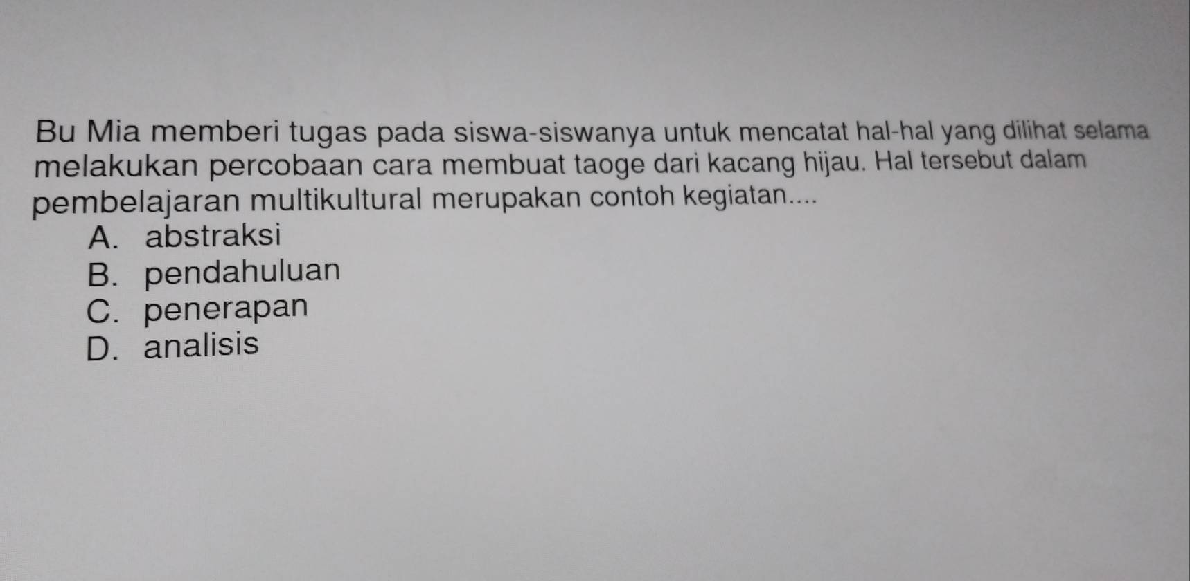 Bu Mia memberi tugas pada siswa-siswanya untuk mencatat hal-hal yang dilihat selama
melakukan percobaan cara membuat taoge dari kacang hijau. Hal tersebut dalam
pembelajaran multikultural merupakan contoh kegiatan....
A. abstraksi
B. pendahuluan
C. penerapan
D. analisis