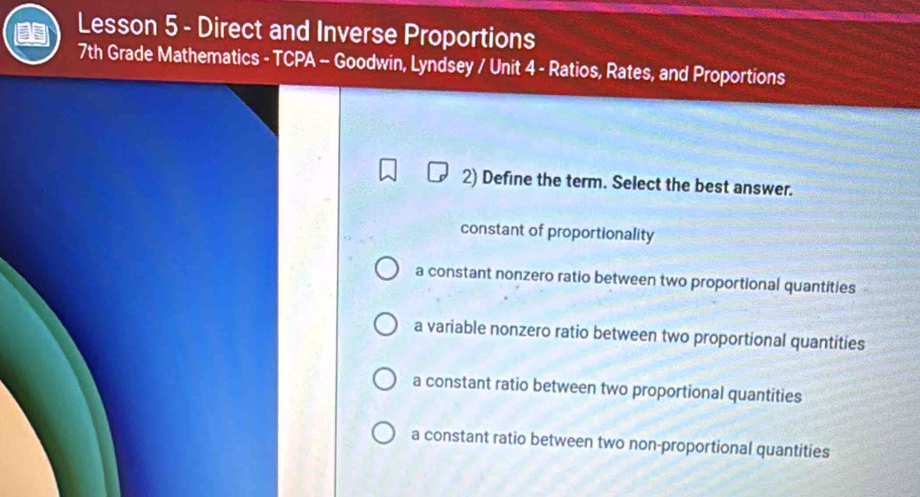 Lesson 5 - Direct and Inverse Proportions
7th Grade Mathematics - TCPA -- Goodwin, Lyndsey / Unit 4 - Ratios, Rates, and Proportions
2) Define the term. Select the best answer.
constant of proportionality
a constant nonzero ratio between two proportional quantities
a variable nonzero ratio between two proportional quantities
a constant ratio between two proportional quantities
a constant ratio between two non-proportional quantities