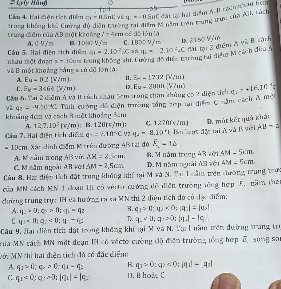 Lyly Hằng
Câu 4. Hai điện tích điểm q_1=0,5nC và q_2=-0,5nC đặt tại hai điểm A, B cách nhau 6cm
trong không khí. Cường độ điện trường tại điểm M nằm trên trung trực của AB, cách
trung điểm của AB một khoảng l=4cm có độ lớn là
A. 0 V/m B. 1080 V/m C. 1800 V/m D. 2160 V/m
Câu 5. Hai điện tích điểm q_1=2.10^(-2)mu C và q_2=-2.10^(-2)mu C đặt tại 2 điểm A và B cách
nhau một đoạn a=30cm trong không khí. Cường độ điện trường tại điểm M cách đều A
và B một khoảng bằng a có độ lớn là:
A. E_M=0,2(V/m).
B. E_M=1732(V/m).
C. E_M=3464(V/m).
D. E_M=2000(V/m).
Câu 6. Tại 2 điểm A và B cách nhau 5cm trong chân không có 2 điện tích q_1=+16.10^(-8)c
và q_2=-9.10^(-8)C C. Tính cường độ điện trường tổng hợp tại điểm C nằm cách A một
khoảng 4cm và cách B một khoảng 3cm
A. 12,7.10^5(v/m); B. 120(v/m); C. 1270(v/m) D. một kết quả khác
Câu 7. Hai điện tích điểm q_1=2.10^(-6)C và q_2=-8.10^(-6)C lần lượt đặt tại A và B với AB=a
=10cm. Xác định điểm M trên đường AB tại đó vector E_2=4vector E_1.
A. M nằm trong AB với AM=2,5cm. B. M nằm trong AB với AM=5cm.
C. M nằm ngoài AB với AM=2,5cm. D. M nằm ngoài AB với AM=5cm.
Câu 8. Hai điện tích đặt trong không khí tại M và N. Tại I nằm trên đường trung trực
của MN cách MN 1 đoạn IH có véctơ cường độ điện trường tổng hợp vector E_1 nằm the
đường trung trực IH và hướng ra xa MN thì 2 điện tích đó có đặc điểm:
A. q_1>0;q_2>0;q_1=q_2
B. q_1>0;q_2<0;|q_1|=|q_2|
C. q_1<0;q_2<0;q_1=q_2
D. q_1<0;q_2>0;|q_1|=|q_2|
Câu 9. Hai điện tích đặt trong không khí tại M và N. Tại I nằm trên đường trung trư
của MN cách MN một đoạn IH có véctơ cường độ điện trường tổng hợp vector E_1 song so
Mới MN thì hai điện tích đó có đặc điểm:
A. q_1>0;q_2>0;q_1=q_2
B. q_1>0;q_2<0;|q_1|=|q_2|
C. q_1<0;q_2>0;|q_1|=|q_2| D. B hoặc C