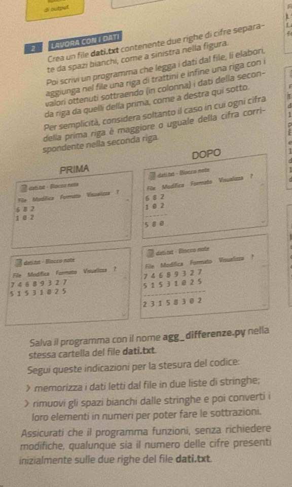 di output
F
2 LAVORA CON I DATI
f
Crea un file dati,txt contenente due righe di cifre separa- U
te da spazi bianchi, come a sinistra nella figura.
Poi scrivi un programma che legga i datí dal file, li elabori,
aggiunga nel file una riga di trattini e infine una riga con i
valori ottenuti sottraendo (in colonna) i dati della secon-
da riga da quelli della prima, come a destra quí sotto.
Per semplicità, considera soltanto il caso in cui ogni cifra
1
della prima riga é maggiore o uguale della cifra corri-
spondente nella seconda riga.
e
DOPO
PRIMA
dat tt - Blacco note d
dal tst - Blocea nots
File  Modifica Formato Visualiczs  ? File Modifica Formato Visualizza ?   
6 8 2
1 @ 2 frac beginarrayr 682 102endarray 8endarray
dati txt - Blocco note
donitt - Binceo note
File Modifica Formato Visuelizza ？ File Modifica Formato Visualizza ？
7 4 6 8 9 3 2 7
5 1 5 3 1 0 2 5
beginarrayr 74689327 51531815313158302
Salva il programma con il nome agg_differenze.py nella
stessa cartella del file dati,txt.
Segui queste indicazioni per la stesura del codice:
> memorizza i dati letti dal file in due liste di stringhe;
> rimuovi gli spazi bianchi dalle stringhe e poi converti i
loro elementi in numeri per poter fare le sottrazioni.
Assicurati che il programma funzioni, senza richiedere
modifiche, qualunque sia il numero delle cifre presenti
inizialmente sulle due righe del file dati,txt.