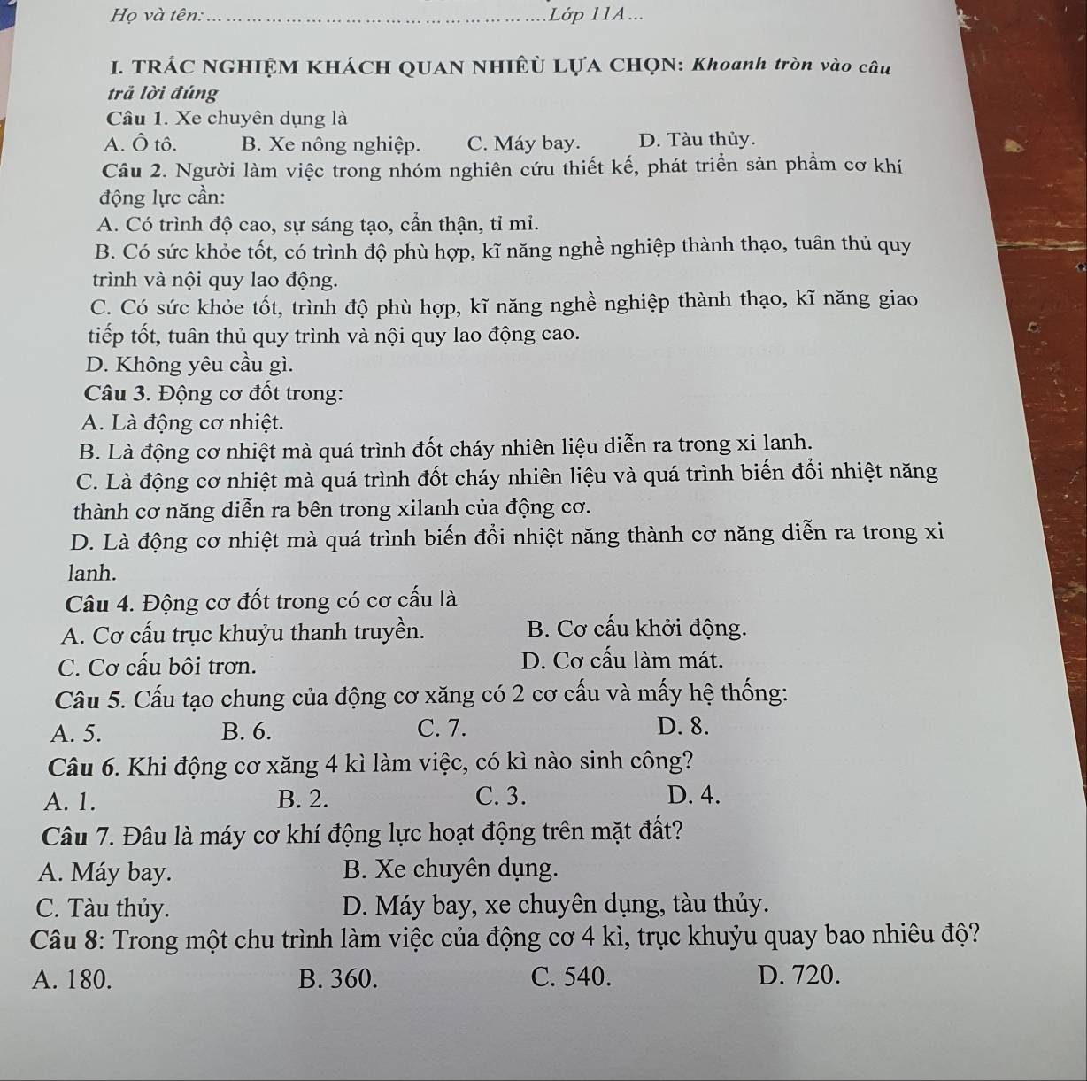 Họ và tên:_ Lớp 11A...
I. TRÁC NGHIỆM KHÁCH QUAN NHIÊ LỤA CHQN: Khoanh tròn vào câu
trả lời đúng
Câu 1. Xe chuyên dụng là
A. Ô tô. B. Xe nông nghiệp. C. Máy bay. D. Tàu thủy.
Câu 2. Người làm việc trong nhóm nghiên cứu thiết kế, phát triển sản phầm cơ khí
động lực cần:
A. Có trình độ cao, sự sáng tạo, cần thận, tỉ mi.
B. Có sức khỏe tốt, có trình độ phù hợp, kĩ năng nghề nghiệp thành thạo, tuân thủ quy
trình và nội quy lao động.
C. Có sức khỏe tốt, trình độ phù hợp, kĩ năng nghề nghiệp thành thạo, kĩ năng giao
tiếp tốt, tuân thủ quy trình và nội quy lao động cao.
D. Không yêu cầu gì.
Câu 3. Động cơ đốt trong:
A. Là động cơ nhiệt.
B. Là động cơ nhiệt mà quá trình đốt cháy nhiên liệu diễn ra trong xi lanh.
C. Là động cơ nhiệt mà quá trình đốt cháy nhiên liệu và quá trình biến đổi nhiệt năng
thành cơ năng diễn ra bên trong xilanh của động cơ.
D. Là động cơ nhiệt mà quá trình biến đổi nhiệt năng thành cơ năng diễn ra trong xi
lanh.
Câu 4. Động cơ đốt trong có cơ cấu là
A. Cơ cấu trục khuỷu thanh truyền. B. Cơ cấu khởi động.
C. Cơ cấu bôi trơn. D. Cơ cấu làm mát.
Câu 5. Cấu tạo chung của động cơ xăng có 2 cơ cấu và mấy hệ thống:
A. 5. B. 6. C. 7. D. 8.
Câu 6. Khi động cơ xăng 4 kì làm việc, có kì nào sinh công?
A. 1. B. 2. C. 3. D. 4.
Câu 7. Đâu là máy cơ khí động lực hoạt động trên mặt đất?
A. Máy bay. B. Xe chuyên dụng.
C. Tàu thủy. D. Máy bay, xe chuyên dụng, tàu thủy.
Câu 8: Trong một chu trình làm việc của động cơ 4 kì, trục khuỷu quay bao nhiêu độ?
A. 180. B. 360. C. 540. D. 720.