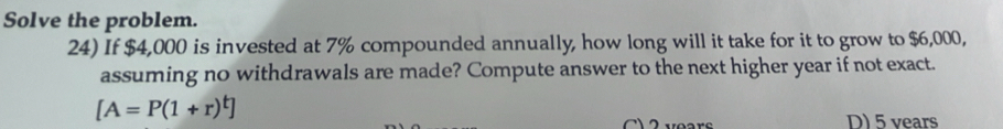 Solve the problem.
24) If $4,000 is invested at 7% compounded annually, how long will it take for it to grow to $6,000,
assuming no withdrawals are made? Compute answer to the next higher year if not exact.
[A=P(1+r)^t]
2 vears D) 5 vears