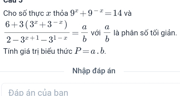 Cho số thực x thỏa 9^x+9^(-x)=14 và
 (6+3(3^x+3^(-x)))/2-3^(x+1)-3^(1-x) = a/b  Với  a/b  là phân số tối giản. 
Tính giá trị biểu thức P=a.b. 
Nhập đáp án 
Đáp án của ban