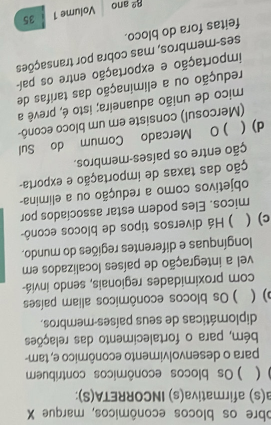 obre os blocos econômicos, marque X 
a(s) afirmativa(s) INCORRETA(S): 
( )Os blocos econômicos contribuem 
para o desenvolvimento econômico e, tam- 
bém, para o fortalecimento das relações 
diplomáticas de seus países-membros, 
) ( ) Os blocos econômicos aliam países 
com proximidades regionais, sendo inviá- 
vel a integração de países localizados em 
longínquas e diferentes regiões do mundo. 
c) ( ) Há diversos tipos de blocos econô- 
micos. Eles podem estar assocíados por 
objetivos como a redução ou a elimina- 
ção das taxas de importação e exporta- 
ção entre os países-membros. 
d)( ) O Mercado Comum do Sul 
(Mercosul) consiste em um bloco econô- 
mico de união aduaneira; isto é, prevê a 
redução ou a eliminação das tarifas de 
importação e exportação entre os paí- 
ses-membros, mas cobra por transações 
feitas fora do bloco. 
8º ano Volume 1 35