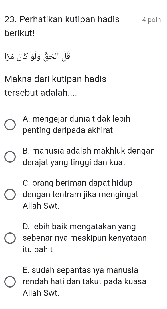 Perhatikan kutipan hadis 4 poin
berikut!
ljá jl jīg g jé
Makna dari kutipan hadis
tersebut adalah....
A. mengejar dunia tidak lebih
penting daripada akhirat
B. manusia adalah makhluk dengan
derajat yang tinggi dan kuat
C. orang beriman dapat hidup
dengan tentram jika mengingat
Allah Swt.
D. lebih baik mengatakan yang
sebenar-nya meskipun kenyataan
itu pahit
E. sudah sepantasnya manusia
rendah hati dan takut pada kuasa
Allah Swt.