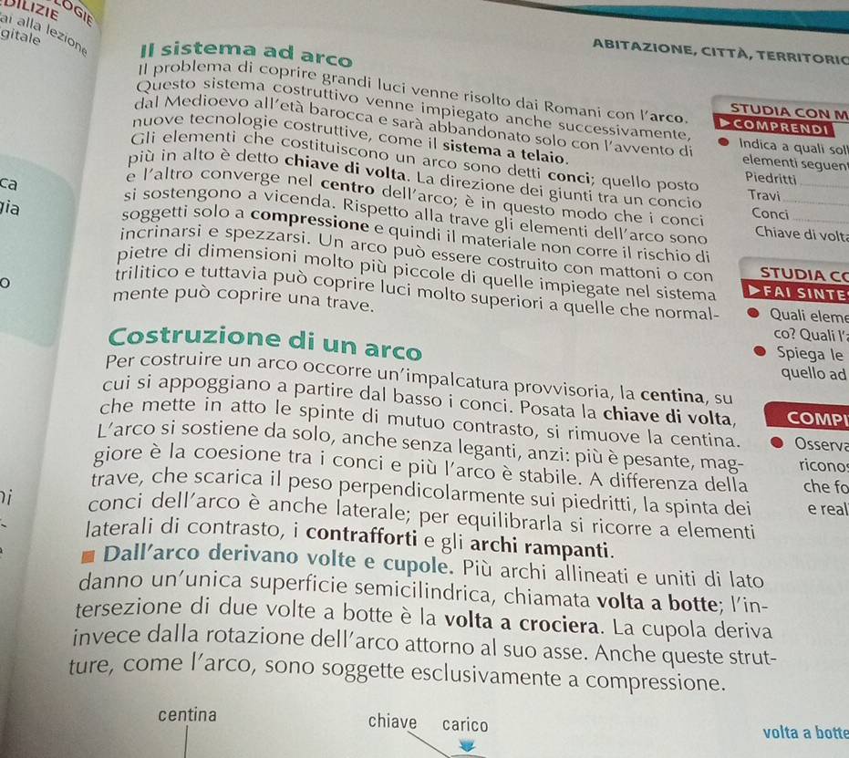 LOGIE
aí alla lezion DILIZIE
gitale
ABITAZIONE, CITTÀ, TERRITORIC
Il sistema ad arco
Il problema di coprire grandi luci venne risolto dai Romani con larco STUDIA CON M
Questo sistema costruttivo venne impiegato anche successivamente ▶COMPRENDI
dal Medioevo all'età barocca e sará abbandonato solo con l'avvento di Indica a quali sol elementi seguen
nuove tecnologie costruttive, come il sistema a telaio
Gli elementi che costituiscono un arco sono detti conci; quello posto Piedritti
più in alto è detto chiave di volta. La direzione dei giunti tra un concio
ca
e l'altro converge nel centro dell'arco; è in questo modo che i conci Conci_
Travi
ia
si sostengono a vicenda. Rispetto alla trave gli elementi dell'arco sono Chiave di volt
soggetti solo a compressione e quindi il materiale non corre il rischio di
incrinarsi e spezzarsi. Un arco può essere costruito con mattoni o con STUDIAC
pietre di dimensioni molto più piccole di quelle impiegate nel sistema FAI SINTE
trilitico e tuttavia può coprire luci molto superiori a quelle che normal-
mente può coprire una trave. Quali eleme
co? Quali I'
Costruzione di un arco
Spiega le
quello ad
Per costruire un arco occorre un’impalcatura provvisoria, la centina, su
cui si appoggiano a partire dal basso i conci. Posata la chiave di volta, COMPI
che mette in atto le spinte di mutuo contrasto, si rimuove la centina. Osserva
L'arco si sostiene da solo, anche senza leganti, anzi: più è pesante, mag- ricono
giore è la coesione tra i conci e più l'arco èstabile. A differenza della che fo
trave, che scarica il peso perpendicolarmente sui piedritti, la spinta dei e real
i conci dellarco è anche laterale; per equilibrarla si ricorre a elementi
laterali di contrasto, i contrafforti e gli archi rampanti.
7 Dall'arco derivano volte e cupole. Più archi allineati e uniti di lato
danno un’unica superficie semicilindrica, chiamata volta a botte; l’in-
tersezione di due volte a botte è la volta a crociera. La cupola deriva
invece dalla rotazione dell’arco attorno al suo asse. Anche queste strut-
ture, come l’arco, sono soggette esclusivamente a compressione.
centina chiave carico volta a botte