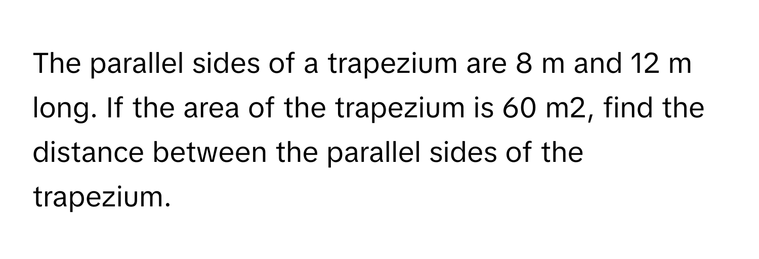 The parallel sides of a trapezium are 8 m and 12 m long. If the area of the trapezium is 60 m2, find the distance between the parallel sides of the trapezium.​