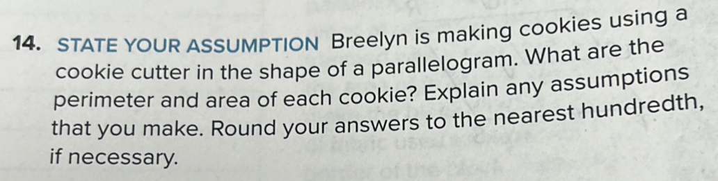 STATE YOUR ASSUMPTION Breelyn is making cookies using a 
cookie cutter in the shape of a parallelogram. What are the 
perimeter and area of each cookie? Explain any assumptions 
that you make. Round your answers to the nearest hundredth, 
if necessary.