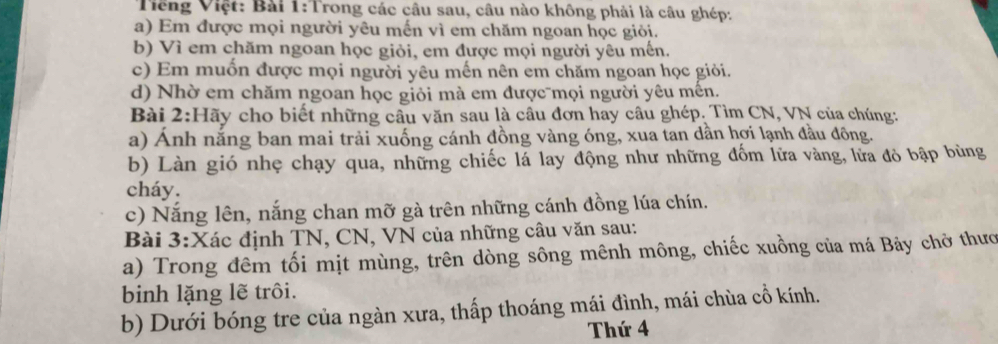 Tiếng Việt: Bài 1:Trong các câu sau, câu nào không phải là câu ghép: 
a) Em được mọi người yêu mến vì em chăm ngoan học giỏi. 
b) Vì em chăm ngoan học giỏi, em được mọi người yêu mến. 
c) Em muốn được mọi người yêu mến nên em chăm ngoan học giỏi. 
d) Nhờ em chăm ngoan học giỏi mà em được mọi người yêu mên. 
Bài 2:Hãy cho biết những cầu văn sau là cầu đơn hay câu ghép. Tìm CN, VN của chúng: 
a) Ánh nắng ban mai trải xuống cánh đồng vàng óng, xua tan dần hợi lạnh đầu đông. 
b) Làn gió nhẹ chạy qua, những chiếc lá lay động như những đốm lữa vàng, lửa đỏ bập bùng 
cháy. 
c) Nắng lên, nắng chan mỡ gà trên những cánh đồng lúa chín. 
Bài 3:Xác định TN, CN, VN của những câu văn sau: 
a) Trong đêm tối mịt mùng, trên dòng sông mênh mông, chiếc xuồng của má Bảy chở thưc 
binh lặng lẽ trôi. 
b) Dưới bóng tre của ngàn xưa, thấp thoáng mái đình, mái chùa cổ kính. 
Thứ 4