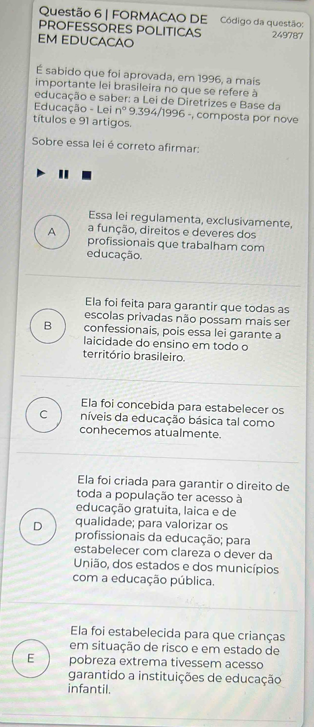 FORMACAO DE Código da questão:
PROFESSORES POLITICAS 249787
EM EDUCACAO
É sabido que foi aprovada, em 1996, a mais
importante lei brasileira no que se refere à
educação e saber: a Lei de Diretrizes e Base da
Educação - Lei n° * 9.394/1996 -, composta por nove
títulos e 91 artigos.
Sobre essa lei é correto afirmar:
Essa lei regulamenta, exclusivamente,
A a função, direitos e deveres dos
profissionais que trabalham com
educação.
Ela foi feita para garantir que todas as
escolas privadas não possam mais ser
B confessionais, pois essa lei garante a
laicidade do ensino em todo o
território brasileiro.
Ela foi concebida para estabelecer os
C níveis da educação básica tal como
conhecemos atualmente.
Ela foi criada para garantir o direito de
toda a população ter acesso à
educação gratuita, laica e de
D qualidade; para valorizar os
profissionais da educação; para
estabelecer com clareza o dever da
União, dos estados e dos municípios
com a educação pública.
Ela foi estabelecida para que crianças
em situação de risco e em estado de
E pobreza extrema tivessem acesso
garantido a instituições de educação
infantil.