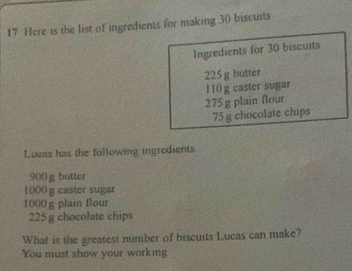 Here is the list of ingredients for making 30 biscuits 
Ingredients for 30 biscuits
225 g butter
1 10g caster sugar
275 g plain flour
75 g chocolate chips 
Lueas has the following ingredients
900 g butter
1000 g caster sugar
1000 g plain flour
225g chocolate chips 
What is the greatest number of biscuits Lucas can make? 
You must show your working