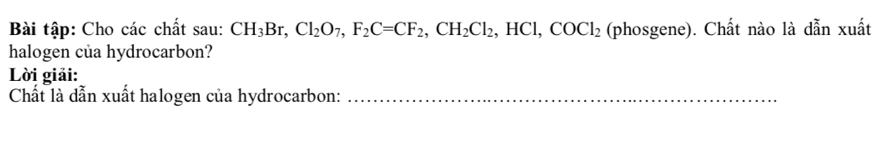 Bài tập: Cho các chất sau: CH_3Br, Cl_2O_7, F_2C=CF_2, CH_2Cl_2, HCl, COCl_2 (phosgene). Chất nào là dẫn xuất 
halogen của hydrocarbon? 
Lời giải: 
Chất là dẫn xuất halogen của hydrocarbon:_