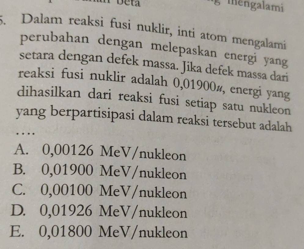 Deta
lg Thengalami
5. Dalam reaksi fusi nuklir, inti atom mengalami
perubahan dengan melepaskan energi yang
setara dengan defek massa. Jika defek massa dari
reaksi fusi nuklir adalah 0,01900½, energi yang
dihasilkan dari reaksi fusi setiap satu nukleon 
yang berpartisipasi dalam reaksi tersebut adalah
…
A. 0,00126 MeV/nukleon
B. 0,01900 MeV/nukleon
C. 0,00100 MeV/nukleon
D. 0,01926 MeV/nukleon
E. 0,01800 MeV/nukleon