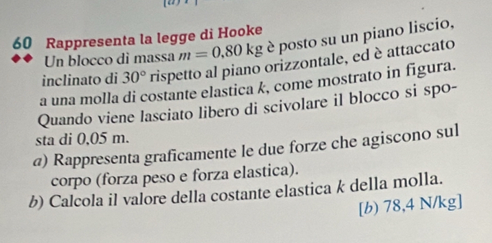 Rappresenta la legge di Hooke 
Un blocco dì massa m=0,80kg è posto su un piano liscio, 
inclinato di 30° rispetto al piano orizzontale, ed è attaccato 
a una molla di costante elastica k, come mostrato in figura. 
Quando viene lasciato libero di scivolare il blocco si spo- 
sta di 0,05 m. 
@) Rappresenta graficamente le due forze che agiscono sul 
corpo (forza peso e forza elastica). 
b) Calcola il valore della costante elastica k della molla. 
[b) 78,4 N/kg]