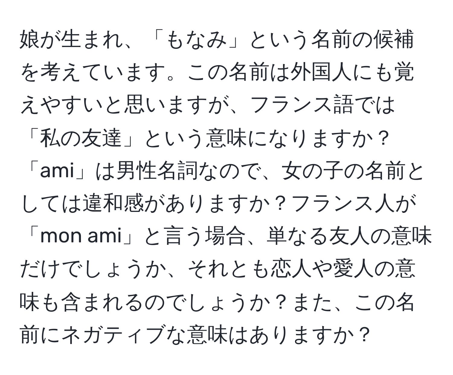 娘が生まれ、「もなみ」という名前の候補を考えています。この名前は外国人にも覚えやすいと思いますが、フランス語では「私の友達」という意味になりますか？「ami」は男性名詞なので、女の子の名前としては違和感がありますか？フランス人が「mon ami」と言う場合、単なる友人の意味だけでしょうか、それとも恋人や愛人の意味も含まれるのでしょうか？また、この名前にネガティブな意味はありますか？