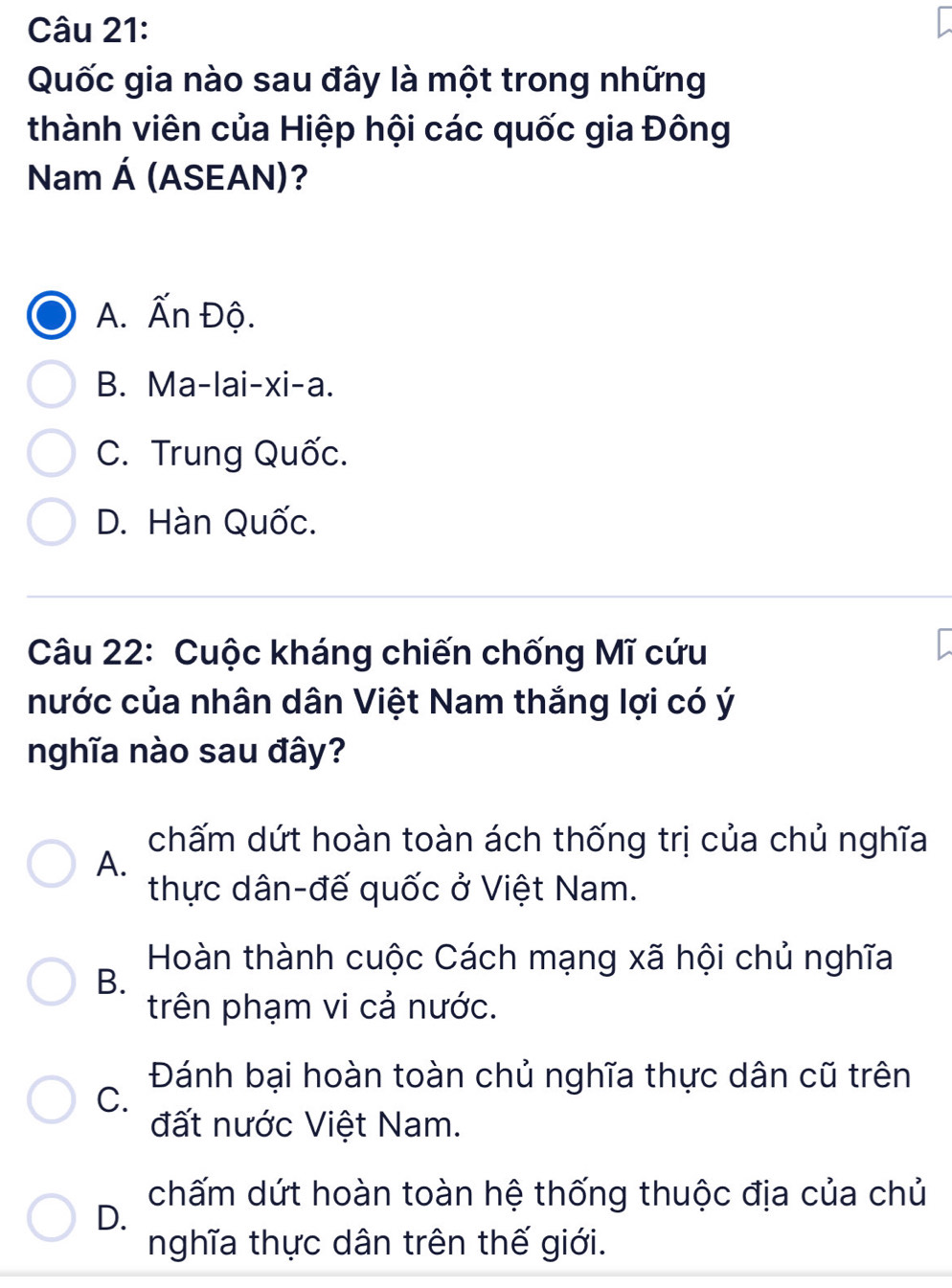 Quốc gia nào sau đây là một trong những
thành viên của Hiệp hội các quốc gia Đông
Nam A (ASEAN)?
A. Ấn Độ.
B. Ma-lai-xi-a.
C. Trung Quốc.
D. Hàn Quốc.
Câu 22: Cuộc kháng chiến chống Mĩ cứu
nước của nhân dân Việt Nam thắng lợi có ý
nghĩa nào sau đây?
chấm dứt hoàn toàn ách thống trị của chủ nghĩa
A.
thực dân-đế quốc ở Việt Nam.
Hoàn thành cuộc Cách mạng xã hội chủ nghĩa
B.
trên phạm vi cả nước.
Đánh bại hoàn toàn chủ nghĩa thực dân cũ trên
C.
đất nước Việt Nam.
chấm dứt hoàn toàn hệ thống thuộc địa của chủ
D.
nghĩa thực dân trên thế giới.