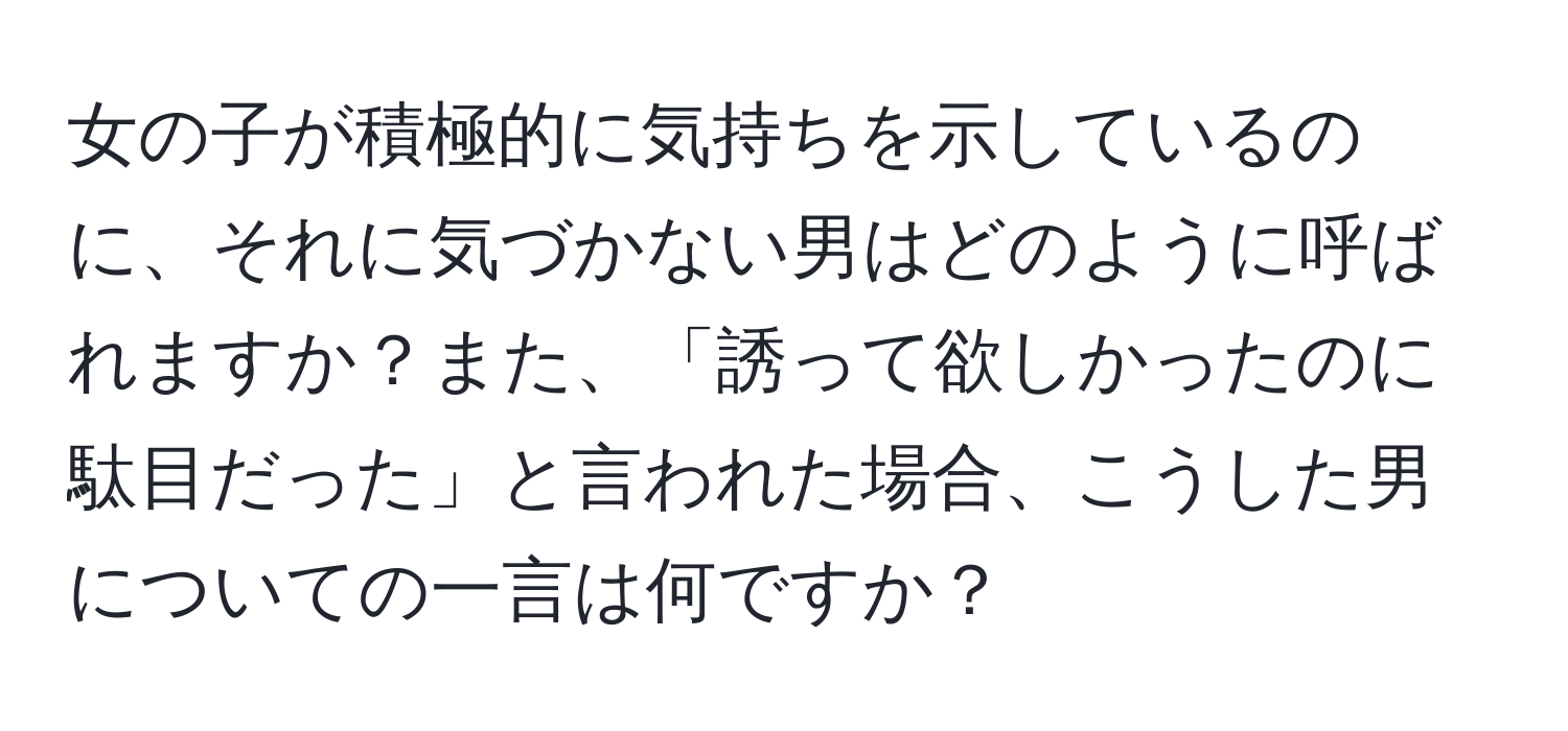 女の子が積極的に気持ちを示しているのに、それに気づかない男はどのように呼ばれますか？また、「誘って欲しかったのに駄目だった」と言われた場合、こうした男についての一言は何ですか？