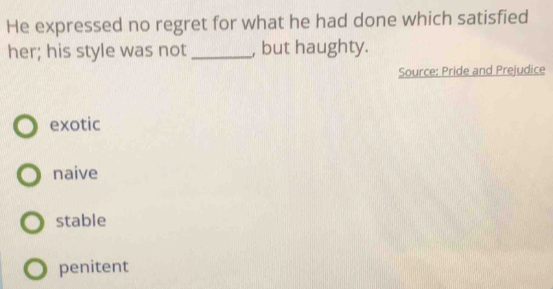 He expressed no regret for what he had done which satisfied
her; his style was not _, but haughty.
Source: Pride and Prejudice
exotic
naive
stable
penitent