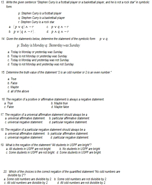 Write the given sentence “Stephen Curry is a football player or a basketball player, and he is not a rock star” in symbolic
form.
p: Stephen Curry is a football player
q: Stephen Curry is a basketball player
r: Stephen Curry is a rock star.
a. (pvee q)wedge sim r C. pvee qwedge sim r
b. pvee (qwedge sim r). d. pwedge qwedge sim r
14. Given the statements below, determine the statement of the symbolic form pvee q
p : Today is Monday q : Testerday was Sunday
a. Today is Monday or yesterday was Sunday.
b. Today is not Monday or yesterday was Sunday.
c. Today is Monday and yesterday was not Sunday.
d. Today is not Monday and yesterday was not Sunday.
15. Determine the truth value of the statement “ 2 is an odd number or 2 is an even number.”
a. True
b. False
c. Maybe
d. all of the above
16. The negation of a positive or affirmative statement is always a negative statement.
a. True b. Maybe true
c. False d. Maybe false
17. The negation of a universal affirmative statement should always be a
a. universal affirmative statement. b. particular affirmative statement.
c. universal negative statement. d. particular neqative statement.
18. The negation of a particular negative statement should always be a
a. universal affirmative statement. b. particular affirmative statement.
c. universal negative statement. d. particular negative statement.
19. What is the negation of the statement "All students in USPF are bright"?
a. All students in USPF are not bright. b. No students in USPF are bright.
c. Some students in USPF are not bright. d. Some students in USPF are bright.
20. Which of the choices is the correct negation of the quantified statement "No odd numbers are
divisible by 2"?
a. Some odd numbers are divisible by 2. b. Some odd numbers are not divisible by 2.
c. All odd numbers are divisible by 2. d. All odd numbers are not divisible by 2.