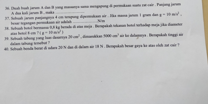 Duah buah jarum A dan B yang massanya sama mengapung di permukaan suatu zat cair . Panjang jarum 
A dua kali jarum B , maka_ 
37. Sebuah jarum panjangnya 4 cm terapung dipermukaan air . Jika massa jarum 1 gram dan g=10m/s^2, 
besar tegangan permukaan air adalah _. N/m
38. Sebuah botol bermassa 0,8 kg berada di atas meja . Berapakah tekanan botol terhadap meja jika diameter 
atas botol 8 cm ? (g=10m/s^2)
39. Sebuah tabung yang luas dasarnya 20cm^2 , dimasukkan 5000cm^3 air ke dalamnya . Berapakah tinggi air 
dalam tabung tersebut ? 
40. Sebuah benda berat di udara 20 N dan di dalam air 18 N. Berapakah besar gaya ke atas olch zat cair ?