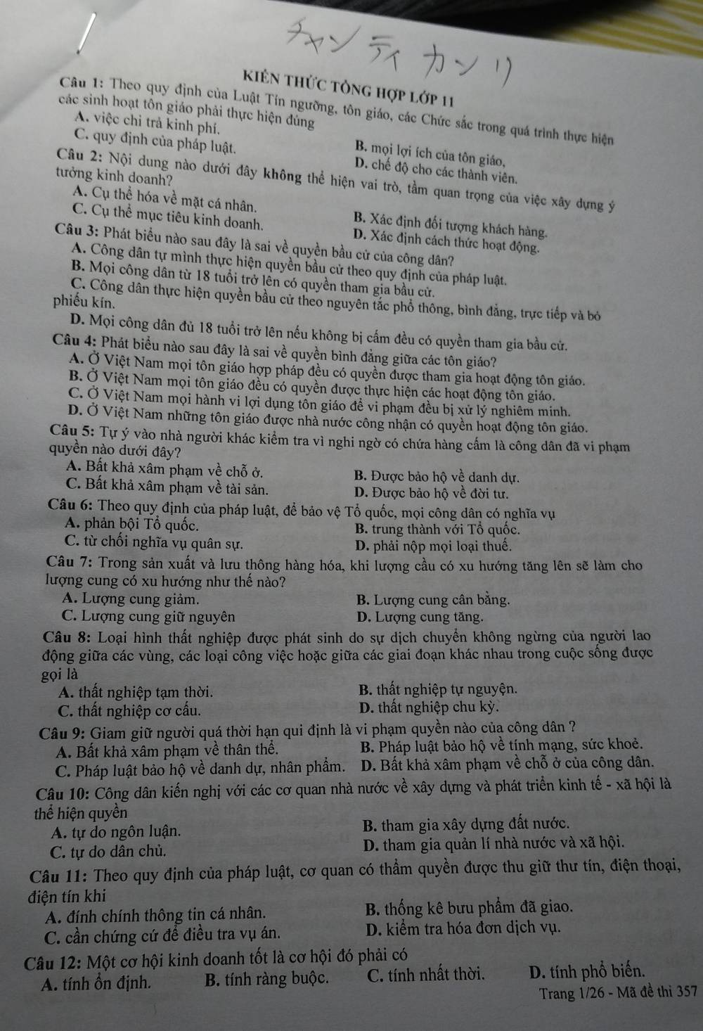 kiên thức tổng hợp lớp 11
Câu 1: Theo quy định của Luật Tín ngưỡng, tôn giáo, các Chức sắc trong quá trình thực hiện
các sinh hoạt tôn giáo phải thực hiện đủng
A. việc chỉ trả kinh phí. B. mọi lợi ích của tôn giáo,
C. quy định của pháp luật. D. chế độ cho các thành viên.
tưởng kinh doanh?
Câu 2: Nội dung nào dưới đây không thể hiện vai trò, tầm quan trọng của việc xây dựng ý
A. Cụ thể hóa về mặt cá nhân. B. Xác định đối tượng khách hàng.
C. Cụ thể mục tiêu kinh doanh. D. Xác định cách thức hoạt động.
Câu 3: Phát biểu nào sau đây là sai về quyền bầu cử của công dân?
A. Công dân tự mình thực hiện quyền bầu cử theo quy định của pháp luật.
B. Mọi công dân từ 18 tuổi trở lên có quyền tham gia bầu cử.
C. Công dân thực hiện quyền bầu cử theo nguyên tắc phổ thông, bình đẳng, trực tiếp và bỏ
phiếu kín.
D. Mọi công dân đủ 18 tuổi trở lên nếu không bị cấm đều có quyền tham gia bầu cử.
Câu 4: Phát biểu nào sau đây là sai về quyền bình đẳng giữa các tôn giáo?
A. Ở Việt Nam mọi tôn giáo hợp pháp đều có quyền được tham gia hoạt động tôn giáo.
B. Ở Việt Nam mọi tôn giáo đều có quyền được thực hiện các hoạt động tôn giáo.
C. Ở Việt Nam mọi hành vi lợi dụng tổn giáo đề vi phạm đều bị xử lý nghiêm minh.
D. Ở Việt Nam những tôn giáo được nhà nước công nhận có quyền hoạt động tôn giáo.
Câu 5: Tự ý vào nhà người khác kiểm tra vì nghi ngờ có chứa hàng cấm là công dân đã vi phạm
quyền nào dưới đây?
A. Bất khả xâm phạm về chỗ ở. B. Được bảo hộ về danh dự.
C. Bất khả xâm phạm về tài sản. D. Được bảo hộ về đời tư.
Câu 6: Theo quy định của pháp luật, để bảo vệ Tổ quốc, mọi công dân có nghĩa vụ
A. phản bội Tổ quốc. B. trung thành với Tổ quốc.
C. từ chối nghĩa vụ quân sự. D. phải nộp mọi loại thuế.
Câu 7: Trong sản xuất và lưu thông hàng hóa, khi lượng cầu có xu hướng tăng lên sẽ làm cho
lượng cung có xu hướng như thế nào?
A. Lượng cung giảm. B. Lượng cung cân bằng.
C. Lượng cung giữ nguyên D. Lượng cung tăng.
Câu 8: Loại hình thất nghiệp được phát sinh do sự dịch chuyển không ngừng của người lao
động giữa các vùng, các loại công việc hoặc giữa các giai đoạn khác nhau trong cuộc sống được
gọi là
A. thất nghiệp tạm thời. B. thất nghiệp tự nguyện.
C. thất nghiệp cơ cấu. D. thất nghiệp chu kỳ.
Câu 9: Giam giữ người quá thời hạn qui định là vi phạm quyền nào của công dân ?
A. Bất khả xâm phạm về thân thể. B. Pháp luật bảo hộ về tính mạng, sức khoẻ.
C. Pháp luật bảo hộ về danh dự, nhân phẩm. D. Bất khả xâm phạm về chỗ ở của công dân.
Câu 10: Công dân kiến nghị với các cơ quan nhà nước về xây dựng và phát triển kinh tế - xã hội là
thể hiện quyền
A. tự do ngôn luận. B. tham gia xây dựng đất nước.
C. tự do dân chủ. D. tham gia quản lí nhà nước và xã hội.
Câu 11: Theo quy định của pháp luật, cơ quan có thẩm quyền được thu giữ thư tín, điện thoại,
điện tín khi
A. đính chính thông tin cá nhân. B. thống kê bưu phẩm đã giao.
C. cần chứng cứ để điều tra vụ án. D. kiểm tra hóa đơn dịch vụ.
Câu 12: Một cơ hội kinh doanh tốt là cơ hội đó phải có
A. tính ổn định. B. tính ràng buộc. C. tính nhất thời. D. tính phổ biến.
Trang 1/26 - Mã đề thi 357