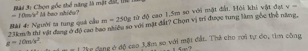 Chọn gốc thế năng là mặt đất, thể I
=10m/s^2 là bao nhiêu?
23km/h thì vật đang ở độ cao bao nhiêu so với mặt đất? Chọn vị trí được tung làm gốc thể năng, Bài 4: Người ta tung quả cầu m=250g từ độ cao 1,5m so với mặt đất. Hỏi khi vật đạt v=
g=10m/s^2.
=12kg đang ở độ cao 3,8m so với mặt đất. Thả cho rơi tự do, tìm công
1.5m?