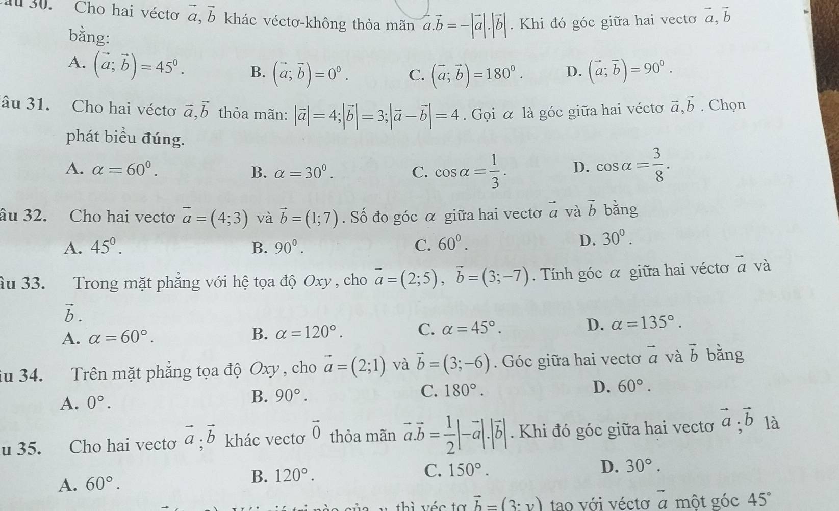 au 30. Cho hai vécto vector a,vector b khác véctơ-không thỏa mãn vector a.vector b=-|vector a|.|vector b|. Khi đó góc giữa hai vecto vector a,vector b
bằng:
A. (vector a;vector b)=45^0.
B. (vector a;vector b)=0^0. (vector a;vector b)=180^0. D. (vector a;vector b)=90^0.
C.
âu 31. Cho hai vécto vector a,vector b thỏa mãn: |vector a|=4;|vector b|=3;|vector a-vector b|=4. Gọi α là góc giữa hai vécto vector a,vector b. Chọn
phát biểu đúng.
A. alpha =60°. B. alpha =30°. C. cos alpha = 1/3 . cos alpha = 3/8 .
D.
âu 32. Cho hai vectơ vector a=(4;3) và vector b=(1;7). Số đo góc α giữa hai vectơ vector a và vector b bǎng
A. 45°. B. 90°. C. 60°.
D. 30°.
âu 33. Trong mặt phẳng với hệ tọa độ Oxy , cho vector a=(2;5),vector b=(3;-7).  Tính góc α giữa hai vécto vector a và
vector b.
A. alpha =60°.
B. alpha =120°. C. alpha =45°. D. alpha =135°.
iu 34. Trên mặt phẳng tọa độ Oxy , cho vector a=(2;1) và vector b=(3;-6). Góc giữa hai vectoơ vector a và vector b bǎng
A. 0°. B. 90°. C. 180°.
D. 60°.
u 35. Cho hai vecto vector a;vector b khác vectơ vector 0 thỏa mãn vector a.vector b= 1/2 |-vector a|.|vector b|. Khi đó góc giữa hai vectơ vector a;vector b là
A. 60°. B. 120°.
C. 150°. D. 30°.
thì véc tợ vector b=(3· y) tao với véctơ vector a một góc 45°