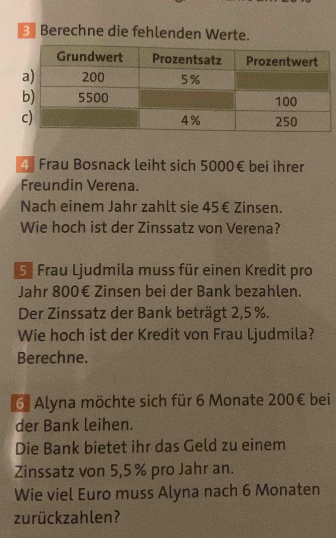 Berechne die fehlenden Werte.
4 Frau Bosnack leiht sich 5000€ bei ihrer 
Freundin Verena. 
Nach einem Jahr zahlt sie 45€ Zinsen. 
Wie hoch ist der Zinssatz von Verena? 
5 Frau Ljudmila muss für einen Kredit pro 
Jahr 800€ Zinsen bei der Bank bezahlen. 
Der Zinssatz der Bank beträgt 2,5 %. 
Wie hoch ist der Kredit von Frau Ljudmila? 
Berechne. 
6. Alyna möchte sich für 6 Monate 200€ bei 
der Bank leihen. 
Die Bank bietet ihr das Geld zu einem 
Zinssatz von 5,5% pro Jahr an. 
Wie viel Euro muss Alyna nach 6 Monaten 
zurückzahlen?