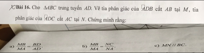 Cho △ ABC trung tuyến AD. Vẽ tia phân giác của ADB cắt AB tại M, tia 
phân giác của ADC cắt AC tại N. Chứng minh rằng: 
a)  MB/MA = BD/AD . b)  MB/MA = NC/NA . 
c) MNparallel BC.