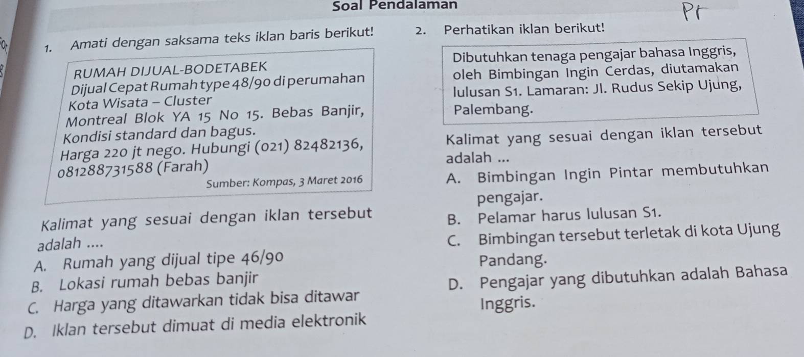 Soal Pendalaman
a 1. Amati dengan saksama teks iklan baris berikut! 2. Perhatikan iklan berikut!
RUMAH DIJUAL-BODETABEK Dibutuhkan tenaga pengajar bahasa Inggris,
Dijual Cepat Rumah type 48/90 di perumahan oleh Bimbingan Ingin Cerdas, diutamakan
Iulusan S1. Lamaran: Jl. Rudus Sekip Ujung,
Kota Wisata - Cluster Palembang.
Montreal Blok YA 15 No 15. Bebas Banjir,
Kondisi standard dan bagus.
Harga 220 jt nego. Hubungi (021) 82482136, Kalimat yang sesuai dengan iklan tersebut
adalah ...
081288731588 (Farah)
Sumber: Kompas, 3 Maret 2016 A. Bimbingan Ingin Pintar membutuhkan
pengajar.
Kalimat yang sesuai dengan iklan tersebut
B. Pelamar harus lulusan S1.
adalah ....
C. Bimbingan tersebut terletak di kota Ujung
A. Rumah yang dijual tipe 46/90 Pandang.
B. Lokasi rumah bebas banjir
D. Pengajar yang dibutuhkan adalah Bahasa
C. Harga yang ditawarkan tidak bisa ditawar
Inggris.
D. Iklan tersebut dimuat di media elektronik