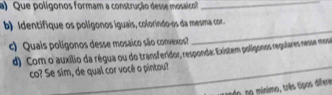 Que polígonos formam a construção desse mosaico?_ 
_ 
b) Identifique os polígonos iguais, coloríndo-os da mesma cor. 
c) Quais polígonos desse mosaico são convexos 
d) Com o auxílio da régua ou do transferidor, responda: Existem polígonos regulares nesse mos 
co? Se sim, de qual cor você o pintou? 
ando, no mínimo, três tipos difere