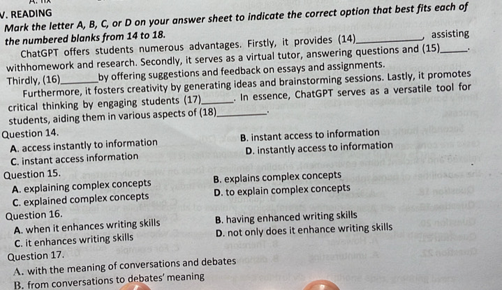 READING
Mark the letter A, B, C, or D on your answer sheet to indicate the correct option that best fits each of
the numbered blanks from 14 to 18. _assisting
ChatGPT offers students numerous advantages. Firstly, it provides (14)
withhomework and research. Secondly, it serves as a virtual tutor, answering questions and (15)_ .
Thirdly, (16)_ by offering suggestions and feedback on essays and assignments.
Furthermore, it fosters creativity by generating ideas and brainstorming sessions. Lastly, it promotes
critical thinking by engaging students (17)_ . In essence, ChatGPT serves as a versatile tool for
students, aiding them in various aspects of (18)_
Question 14.
A. access instantly to information B. instant access to information
C. instant access information D. instantly access to information
Question 15.
A. explaining complex concepts B. explains complex concepts
C. explained complex concepts D. to explain complex concepts
Question 16.
A. when it enhances writing skills B. having enhanced writing skills
C. it enhances writing skills D. not only does it enhance writing skills
Question 17.
A. with the meaning of conversations and debates
B. from conversations to debates’ meaning