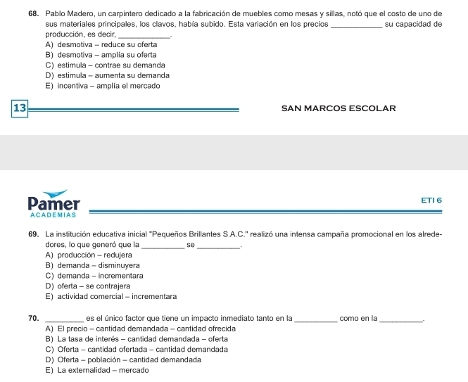 Pablo Madero, un carpintero dedicado a la fabricación de muebles como mesas y sillas, notó que el costo de uno de
sus materiales principales, los clavos, había subido. Esta variación en los precios _su capacidad de
producción, es decir,_
A) desmotiva - reduce su oferta
B) desmotiva - amplia su oferta
C) estimula - contrae su demanda
D) estimula - aumenta su demanda
E) incentiva - amplía el mercado
13 SAN MARCOS ESCOLAR
Pamer ETI 6
A C A DE M I A S
69. La institución educativa inicial "Pequeños Brillantes S.A.C." realizó una intensa campaña promocional en los alrede-
dores, lo que generó que la se
__
A) producción - redujera
B) demanda - disminuyera
C) demanda - incrementara
D) oferta - se contrajera
E) actividad comercial - incrementara
70. _es el único factor que tiene un impacto inmediato tanto en la _como en la_
A) El precio - cantidad demandada - cantidad ofrecida
B) La tasa de interés - cantidad demandada - oferta
C) Oferta - cantidad ofertada - cantidad demandada
D) Oferta - población - cantidad demandada
E) La externalidad - mercado