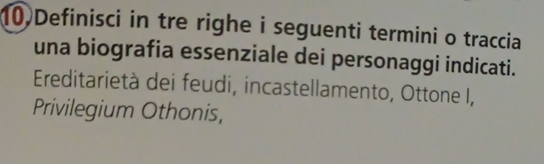 10)Definisci in tre righe i seguenti termini o traccia 
una biografia essenziale dei personaggi indicati. 
Ereditarietà dei feudi, incastellamento, Ottone I, 
Privilegium Othonis,