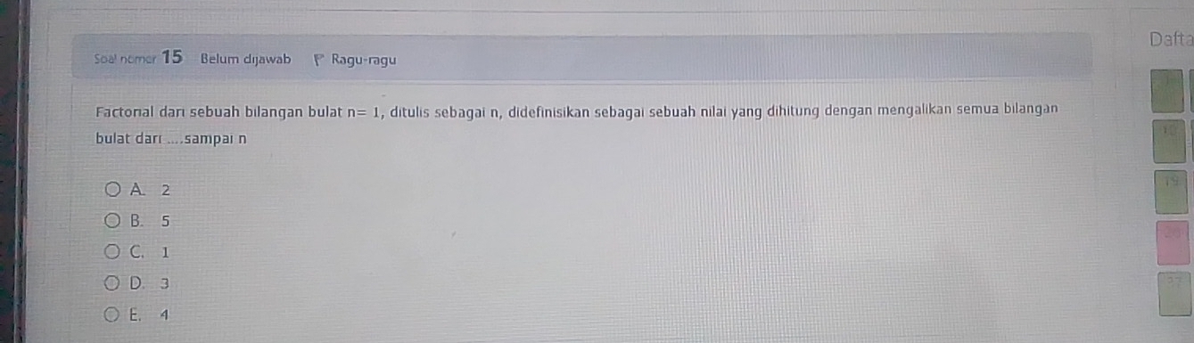 Dafta
Sal nomer 15 Belum dijawab Ragu-ragu
Factorial darı sebuah bilangan bulat n=1 , ditulis sebagai n, didefinisikan sebagai sebuah nilai yang dihitung dengan mengalikan semua bilangan
bulat dar ....sampai n
A. 2
,
B. 5
C. 1
D. 3
E. 4