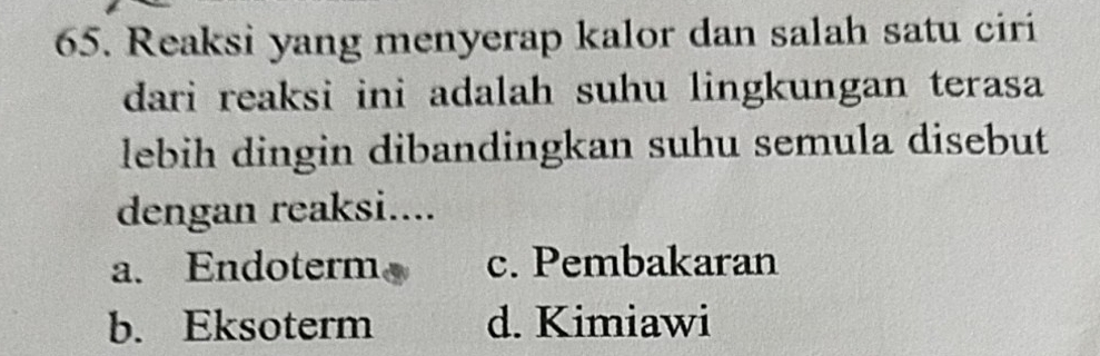 Reaksi yang menyerap kalor dan salah satu ciri
dari reaksi ini adalah suhu lingkungan terasa 
lebih dingin dibandingkan suhu semula disebut
dengan reaksi....
a. Endoterm c. Pembakaran
b. Eksoterm d. Kimiawi