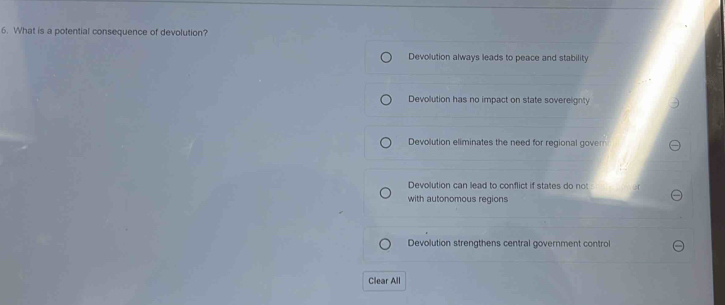 What is a potential consequence of devolution?
Devolution always leads to peace and stability
Devolution has no impact on state soverelignty
Devolution eliminates the need for regional govern
Devolution can lead to conflict if states do not
with autonomous regions
Devolution strengthens central government control
Clear All