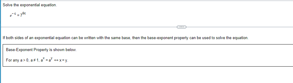 Solve the exponential equation.
e^(-c)=7^(6c)
If both sides of an exponential equation can be written with the same base, then the base-exponent property can be used to solve the equation. 
Base-Exponent Property is shown below. 
For any a>0, a!= 1, a^x=a^yrightarrow x=y.